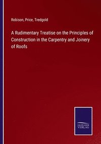 bokomslag A Rudimentary Treatise on the Principles of Construction in the Carpentry and Joinery of Roofs