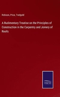 bokomslag A Rudimentary Treatise on the Principles of Construction in the Carpentry and Joinery of Roofs