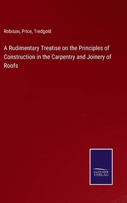 bokomslag A Rudimentary Treatise on the Principles of Construction in the Carpentry and Joinery of Roofs