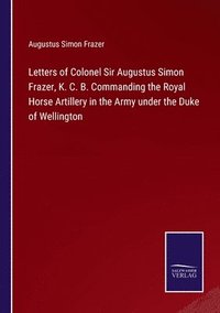 bokomslag Letters of Colonel Sir Augustus Simon Frazer, K. C. B. Commanding the Royal Horse Artillery in the Army under the Duke of Wellington