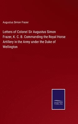 Letters of Colonel Sir Augustus Simon Frazer, K. C. B. Commanding the Royal Horse Artillery in the Army under the Duke of Wellington