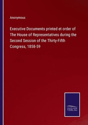 Executive Documents printed et order of The House of Representatives during the Second Session of the Thirty-Fifth Congress, 1858-59 1