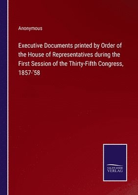 Executive Documents printed by Order of the House of Representatives during the First Session of the Thirty-Fifth Congress, 1857-'58