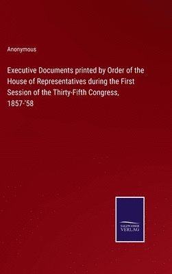 Executive Documents printed by Order of the House of Representatives during the First Session of the Thirty-Fifth Congress, 1857-'58 1