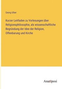 bokomslag Kurzer Leitfaden zu Vorlesungen über Religionsphilosophie, als wissenschaftliche Begründung der Idee der Religion, Offenbarung und Kirche