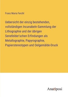 Uebersicht der einzig bestehenden, vollständigen Incunabeln-Sammlung der Lithographie und der übrigen Senefelder'schen Erfindungen als Metallographie, Papyrographie, Papierstereotypen und Oelgemälde-Druck