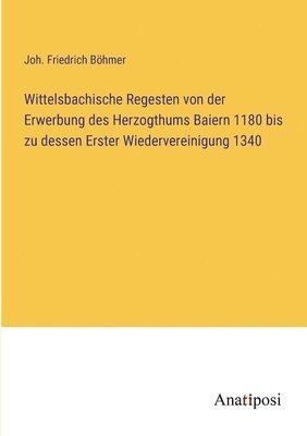 Wittelsbachische Regesten von der Erwerbung des Herzogthums Baiern 1180 bis zu dessen Erster Wiedervereinigung 1340 1