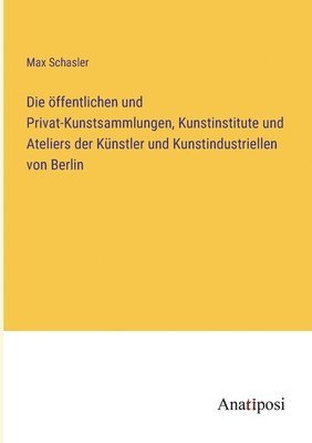 Die ffentlichen und Privat-Kunstsammlungen, Kunstinstitute und Ateliers der Knstler und Kunstindustriellen von Berlin 1
