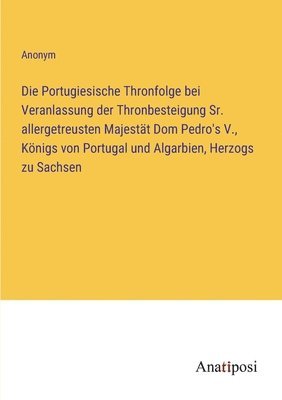 bokomslag Die Portugiesische Thronfolge bei Veranlassung der Thronbesteigung Sr. allergetreusten Majestt Dom Pedro's V., Knigs von Portugal und Algarbien, Herzogs zu Sachsen