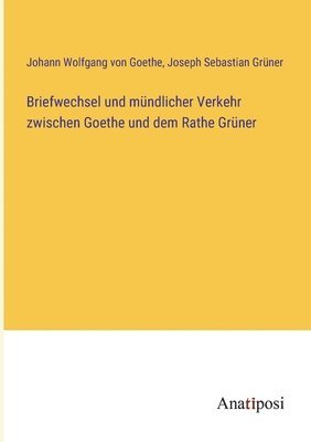 Briefwechsel und mndlicher Verkehr zwischen Goethe und dem Rathe Grner 1