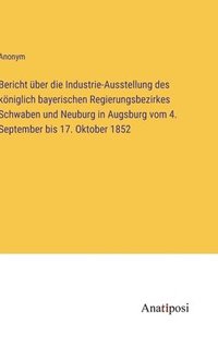 bokomslag Bericht ber die Industrie-Ausstellung des kniglich bayerischen Regierungsbezirkes Schwaben und Neuburg in Augsburg vom 4. September bis 17. Oktober 1852