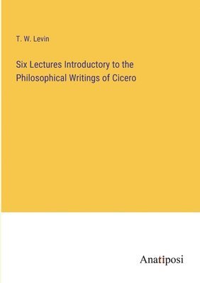 Six Lectures Introductory to the Philosophical Writings of Cicero