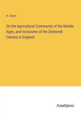 On the Agricultural Community of the Middle Ages, and Inclosures of the Sixteenth Century in England 1