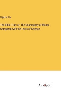 Bible True; or, The Cosmogony of Moses Compared with the Facts of Science 1