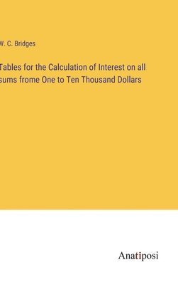 Tables for the Calculation of Interest on all sums frome One to Ten Thousand Dollars 1