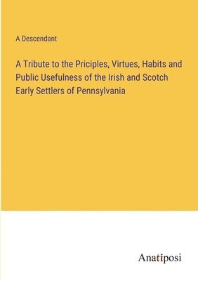 bokomslag A Tribute to the Priciples, Virtues, Habits and Public Usefulness of the Irish and Scotch Early Settlers of Pennsylvania