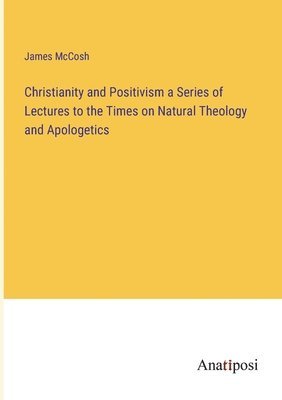 Christianity and Positivism a Series of Lectures to the Times on Natural Theology and Apologetics