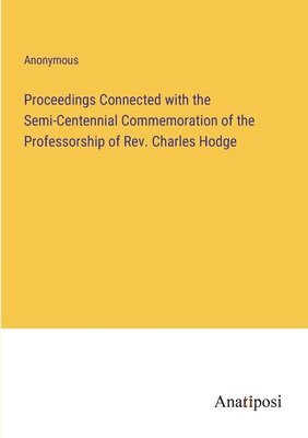 Proceedings Connected with the Semi-Centennial Commemoration of the Professorship of Rev. Charles Hodge 1