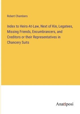 Index to Heirs-At-Law, Next of Kin, Legatees, Missing Friends, Encumbrancers, and Creditors or their Representatives in Chancery Suits 1