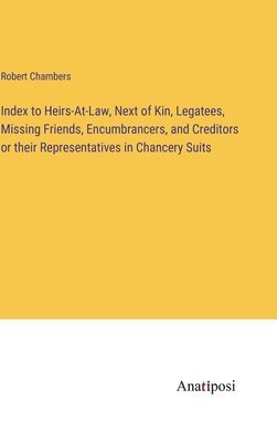 Index to Heirs-At-Law, Next of Kin, Legatees, Missing Friends, Encumbrancers, and Creditors or their Representatives in Chancery Suits 1