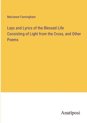 Lays and Lyrics of the Blessed Life Consisting of Light from the Cross, and Other Poems 1