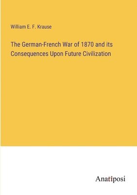 The German-French War of 1870 and its Consequences Upon Future Civilization 1
