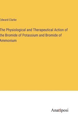 Edward Clarke - Physiological and Therapeutical Action of the Bromide of Potassium and Bromide of Ammonium, Inbunden