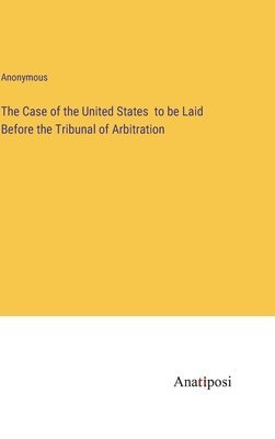 The Case of the United States to be Laid Before the Tribunal of Arbitration 1