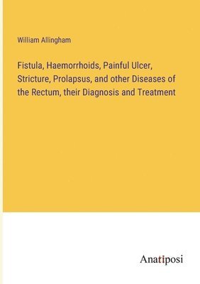 Fistula, Haemorrhoids, Painful Ulcer, Stricture, Prolapsus, and other Diseases of the Rectum, their Diagnosis and Treatment 1