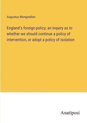 England's foreign policy; an inquiry as to whether we should continue a policy of intervention, or adopt a policy of isolation 1