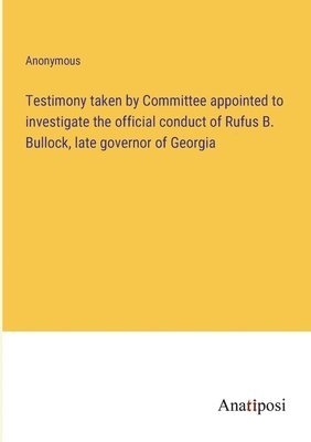 bokomslag Testimony taken by Committee appointed to investigate the official conduct of Rufus B. Bullock, late governor of Georgia