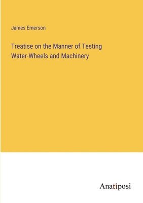 Treatise on the Manner of Testing Water-Wheels and Machinery