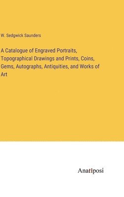 A Catalogue of Engraved Portraits, Topographical Drawings and Prints, Coins, Gems, Autographs, Antiquities, and Works of Art 1