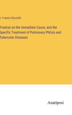 Treatise on the Immediate Cause, and the Specific Treatment of Pulmonary Phtisis and Tubercular Diseases 1