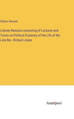 Literaty Remains consisting of Lectures and Tracts on Political Economy of the Life of the Late Rev. Richard Jones 1