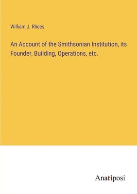 An Account of the Smithsonian Institution, its Founder, Building, Operations, etc. 1