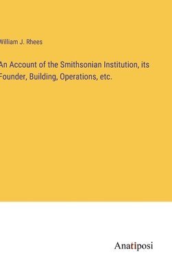 An Account of the Smithsonian Institution, its Founder, Building, Operations, etc. 1
