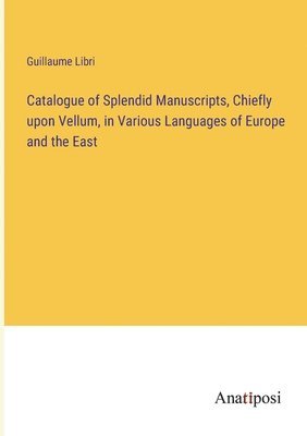 Catalogue of Splendid Manuscripts, Chiefly upon Vellum, in Various Languages of Europe and the East 1