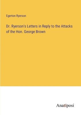 Dr. Ryerson's Letters in Reply to the Attacks of the Hon. George Brown