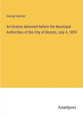 Oration delivered before the Municipal Authorities of the City of Boston, July 4, 1859