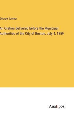 George Sumner - Oration delivered before the Municipal Authorities of the City of Boston, July 4, 1859, Inbunden