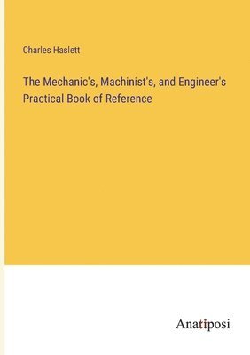 bokomslag The Mechanic's, Machinist's, and Engineer's Practical Book of Reference