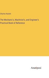 bokomslag The Mechanic's, Machinist's, and Engineer's Practical Book of Reference