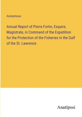 Annual Report of Pierre Fortin, Esquire, Magistrate, in Command of the Expedition for the Protection of the Fisheries in the Gulf of the St. Lawrence 1