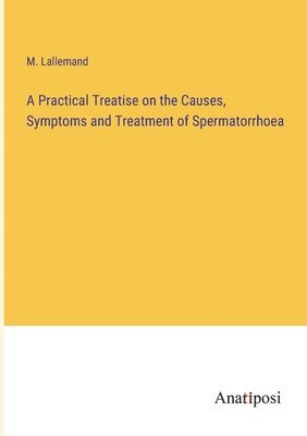 bokomslag A Practical Treatise on the Causes, Symptoms and Treatment of Spermatorrhoea