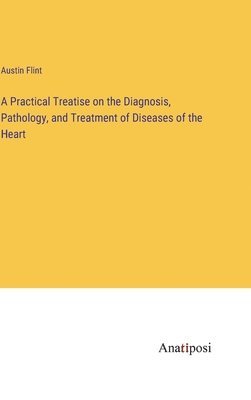 Practical Treatise on the Diagnosis, Pathology, and Treatment of Diseases of the Heart