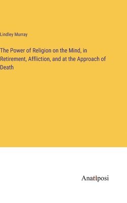 Power of Religion on the Mind, in Retirement, Affliction, and at the Approach of Death