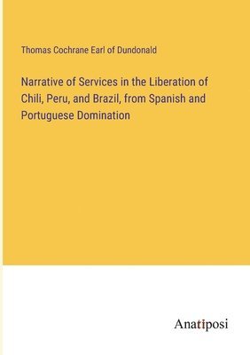 Narrative of Services in the Liberation of Chili, Peru, and Brazil, from Spanish and Portuguese Domination 1