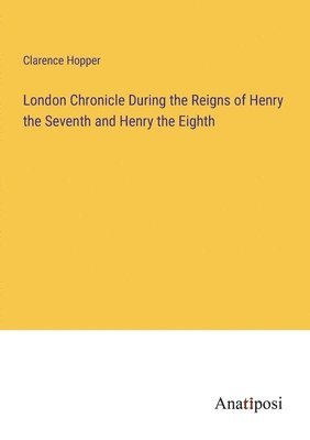 London Chronicle During the Reigns of Henry the Seventh and Henry the Eighth 1