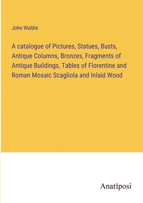 bokomslag A catalogue of Pictures, Statues, Busts, Antique Columns, Bronzes, Fragments of Antique Buildings, Tables of Florentine and Roman Mosaic Scagliola and Inlaid Wood